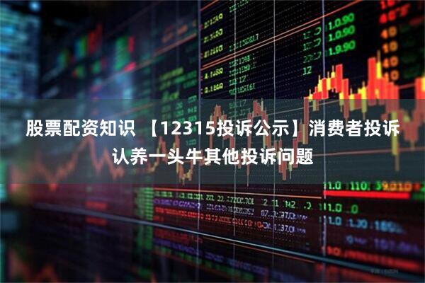 股票配资知识 【12315投诉公示】消费者投诉认养一头牛其他投诉问题