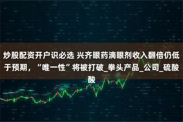 炒股配资开户识必选 兴齐眼药滴眼剂收入翻倍仍低于预期，“唯一性”将被打破_拳头产品_公司_硫酸