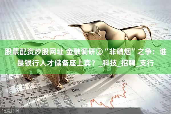 股票配资炒股网址 金融调研②“非硝烟”之争：谁是银行人才储备座上宾？_科技_招聘_支行