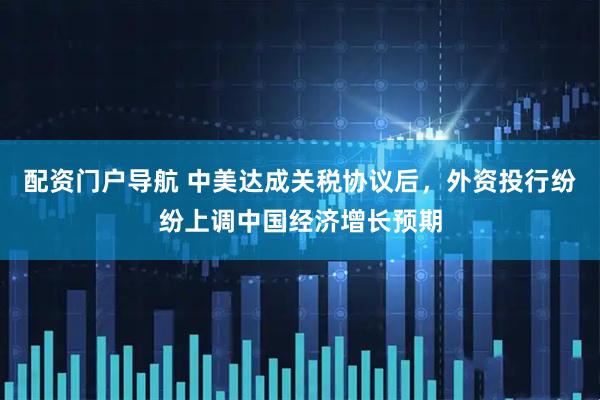 配资门户导航 中美达成关税协议后，外资投行纷纷上调中国经济增长预期