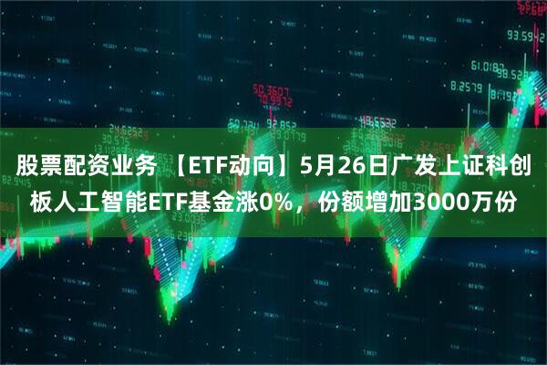 股票配资业务 【ETF动向】5月26日广发上证科创板人工智能ETF基金涨0%，份额增加3000万份