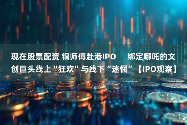 现在股票配资 铜师傅赴港IPO     绑定哪吒的文创巨头线上“狂欢”与线下“迷惘”【IPO观察】