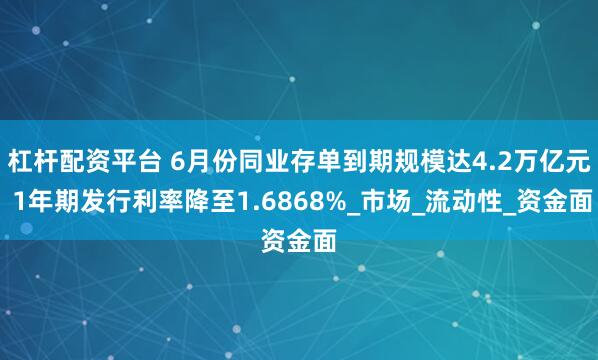 杠杆配资平台 6月份同业存单到期规模达4.2万亿元 1年期发行利率降至1.6868%_市场_流动性_资金面