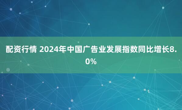 配资行情 2024年中国广告业发展指数同比增长8.0%