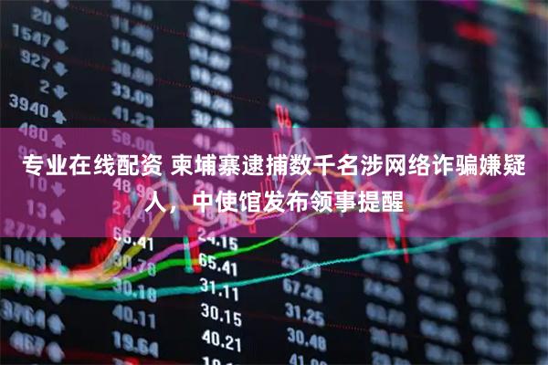 专业在线配资 柬埔寨逮捕数千名涉网络诈骗嫌疑人，中使馆发布领事提醒