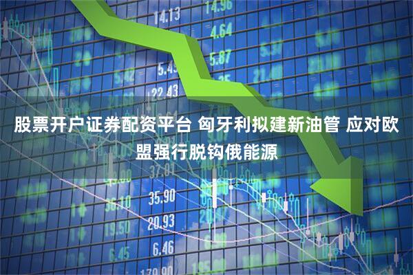 股票开户证券配资平台 匈牙利拟建新油管 应对欧盟强行脱钩俄能源