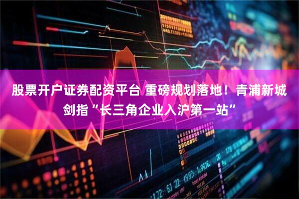 股票开户证券配资平台 重磅规划落地！青浦新城剑指“长三角企业入沪第一站”