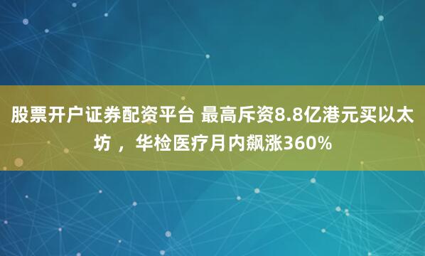 股票开户证券配资平台 最高斥资8.8亿港元买以太坊 ，华检医疗月内飙涨360%