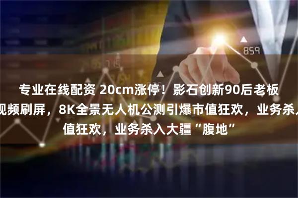 专业在线配资 20cm涨停！影石创新90后老板“撒钱庆功”视频刷屏，8K全景无人机公测引爆市值狂欢，业务杀入大疆“腹地”