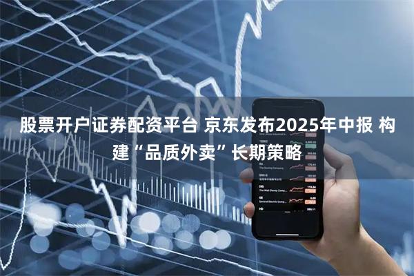 股票开户证券配资平台 京东发布2025年中报 构建“品质外卖”长期策略