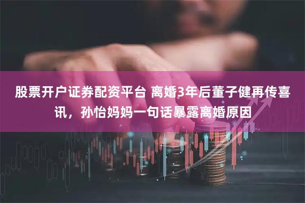股票开户证券配资平台 离婚3年后董子健再传喜讯，孙怡妈妈一句话暴露离婚原因