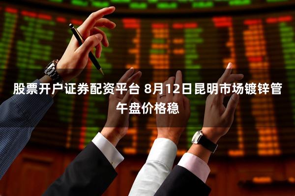股票开户证券配资平台 8月12日昆明市场镀锌管午盘价格稳