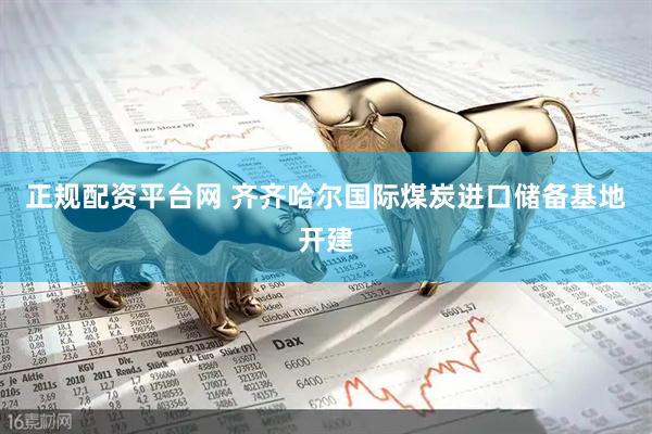 正规配资平台网 齐齐哈尔国际煤炭进口储备基地开建