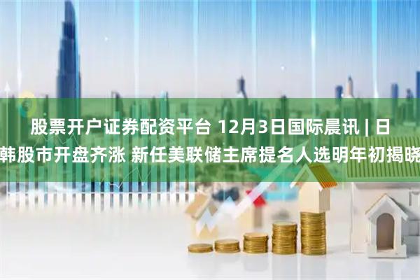 股票开户证券配资平台 12月3日国际晨讯 | 日韩股市开盘齐涨 新任美联储主席提名人选明年初揭晓