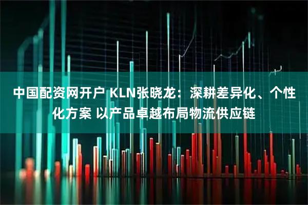 中国配资网开户 KLN张晓龙：深耕差异化、个性化方案 以产品卓越布局物流供应链
