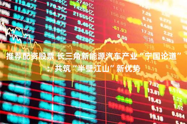 推荐配资股票 长三角新能源汽车产业“宁国论道”：共筑“半壁江山”新优势