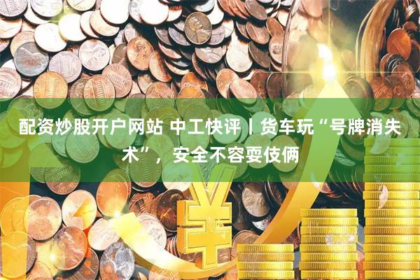 配资炒股开户网站 中工快评丨货车玩“号牌消失术”，安全不容耍伎俩