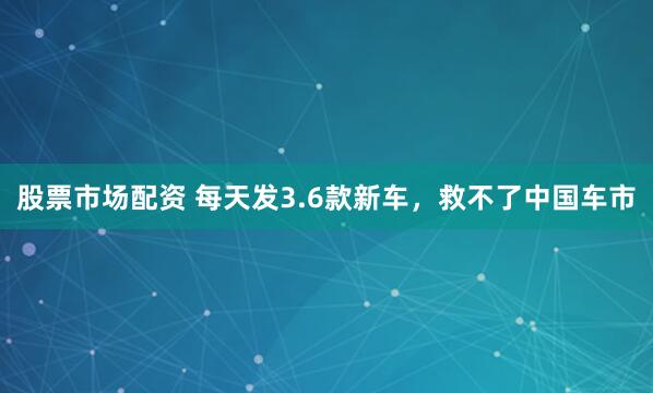 股票市场配资 每天发3.6款新车，救不了中国车市