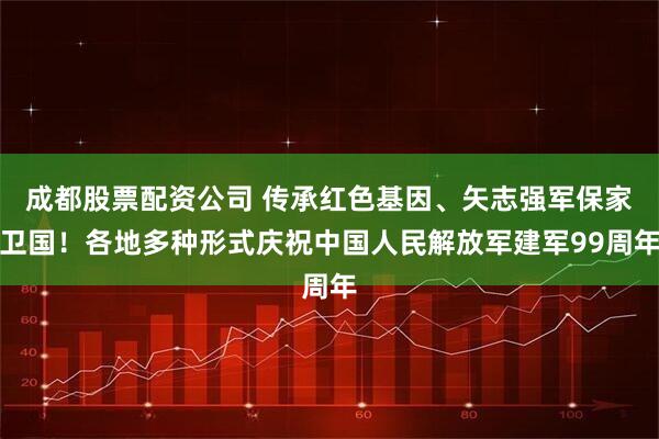 成都股票配资公司 传承红色基因、矢志强军保家卫国！各地多种形式庆祝中国人民解放军建军99周年