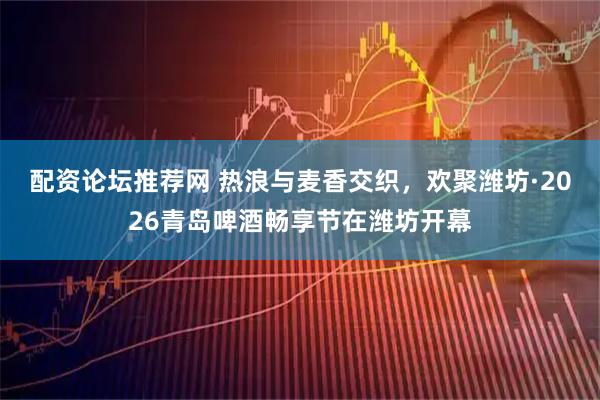 配资论坛推荐网 热浪与麦香交织，欢聚潍坊·2026青岛啤酒畅享节在潍坊开幕