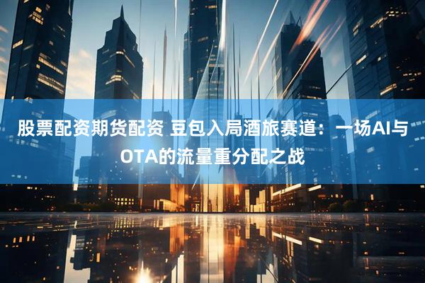 股票配资期货配资 豆包入局酒旅赛道：一场AI与OTA的流量重分配之战
