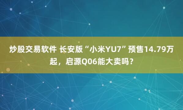 炒股交易软件 长安版“小米YU7”预售14.79万起，启源Q06能大卖吗？