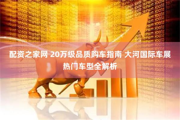 配资之家网 20万级品质购车指南 大河国际车展热门车型全解析
