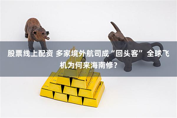 股票线上配资 多家境外航司成“回头客” 全球飞机为何来海南修？
