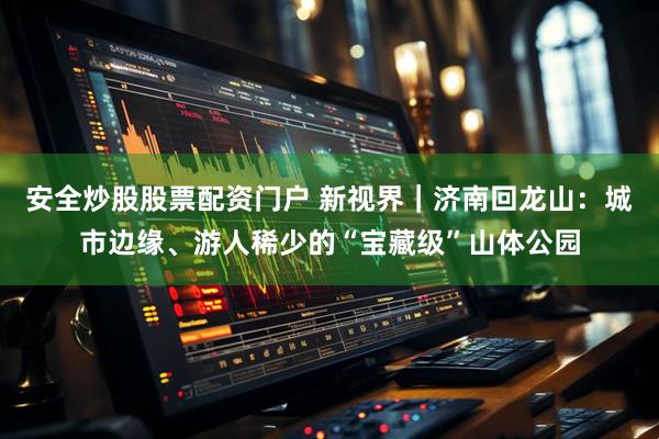 安全炒股股票配资门户 新视界｜济南回龙山：城市边缘、游人稀少的“宝藏级”山体公园
