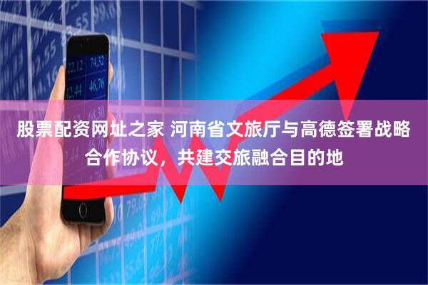 股票配资网址之家 河南省文旅厅与高德签署战略合作协议，共建交旅融合目的地